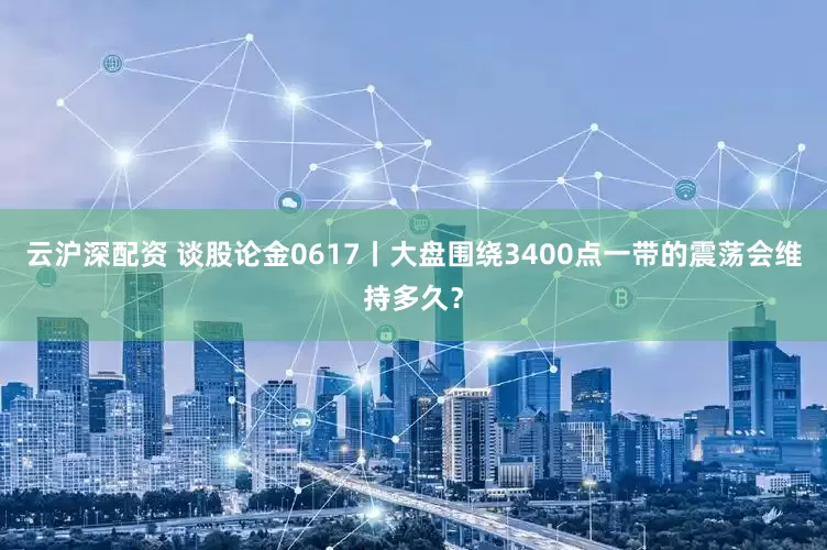 云沪深配资 谈股论金0617丨大盘围绕3400点一带的震荡会维持多久？