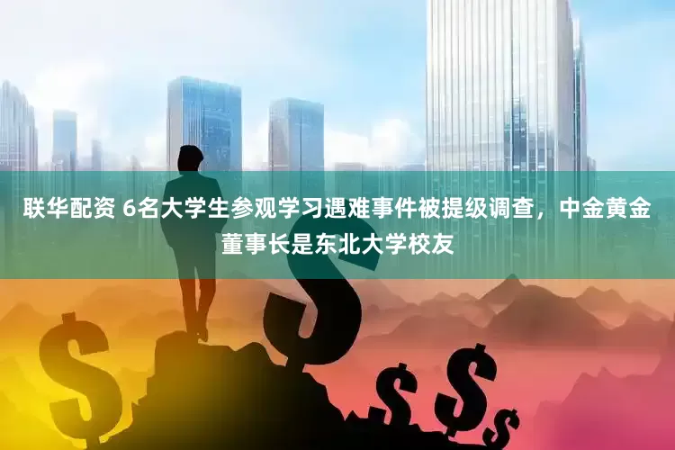 联华配资 6名大学生参观学习遇难事件被提级调查，中金黄金董事长是东北大学校友