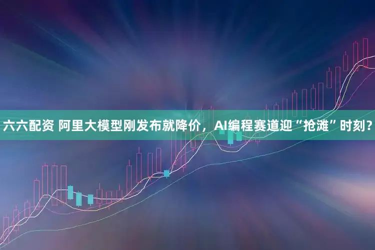 六六配资 阿里大模型刚发布就降价，AI编程赛道迎“抢滩”时刻？