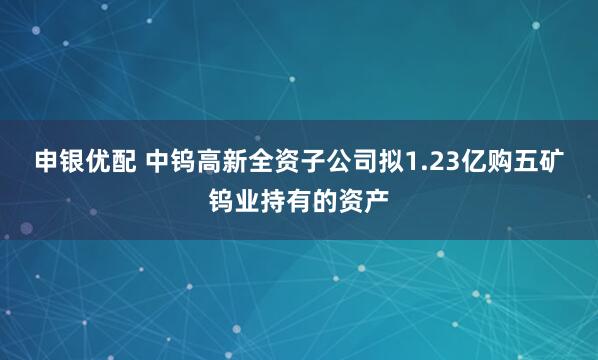 申银优配 中钨高新全资子公司拟1.23亿购五矿钨业持有的资产