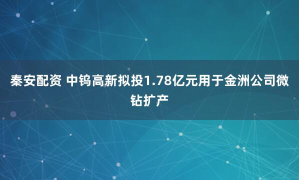秦安配资 中钨高新拟投1.78亿元用于金洲公司微钻扩产