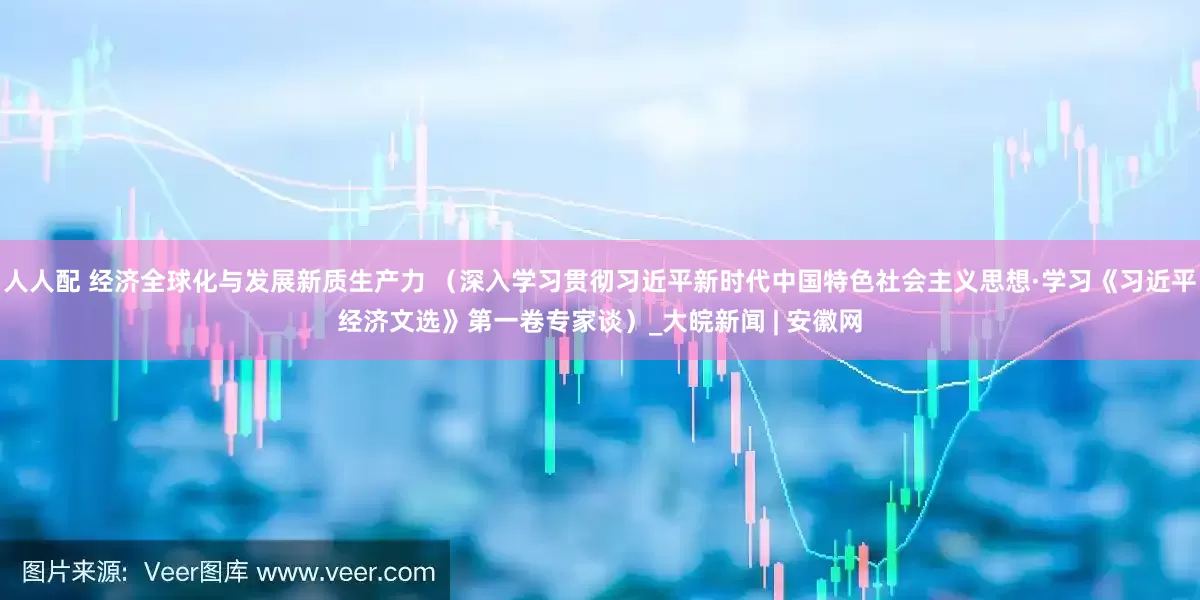 人人配 经济全球化与发展新质生产力 （深入学习贯彻习近平新时代中国特色社会主义思想·学习《习近平经济文选》第一卷专家谈）_大皖新闻 | 安徽网