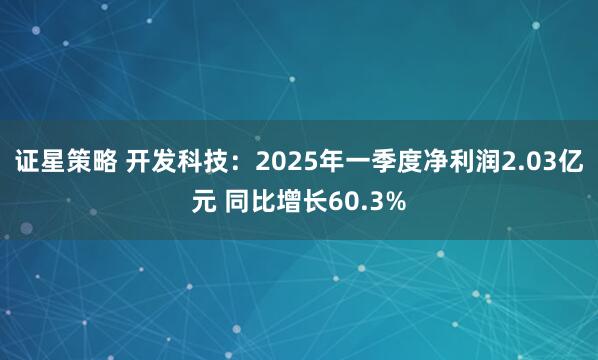 证星策略 开发科技：2025年一季度净利润2.03亿元 同比增长60.3%
