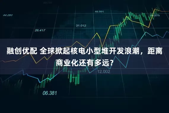 融创优配 全球掀起核电小型堆开发浪潮，距离商业化还有多远？