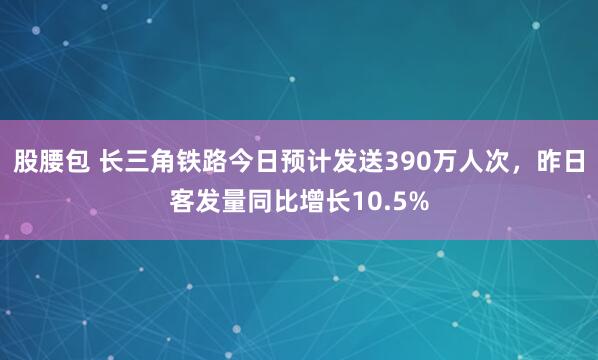 股腰包 长三角铁路今日预计发送390万人次，昨日客发量同比增长10.5%