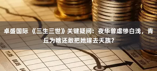 卓盛国际 《三生三世》关键疑问：夜华曾虐惨白浅，青丘为啥还敢把她嫁去天族？