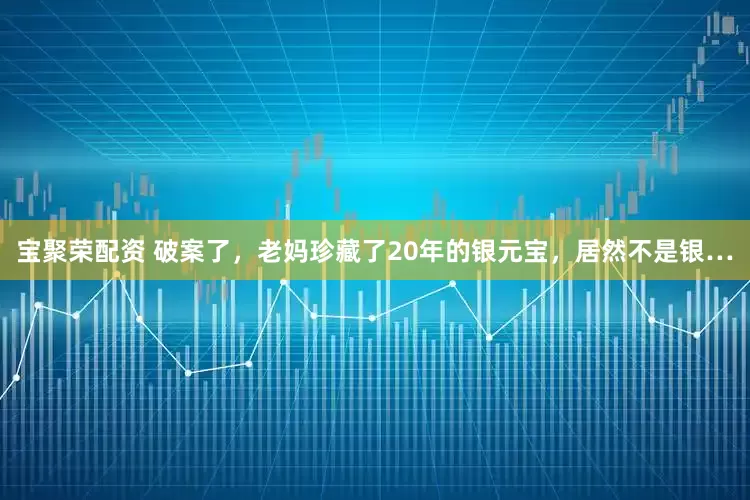 宝聚荣配资 破案了，老妈珍藏了20年的银元宝，居然不是银…