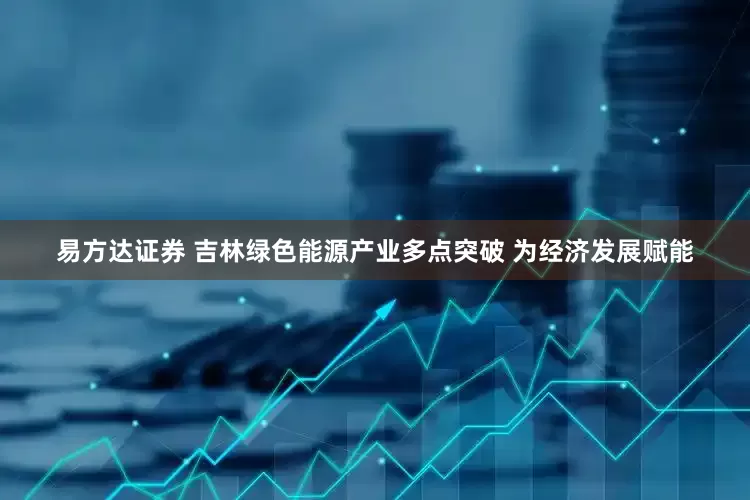 易方达证券 吉林绿色能源产业多点突破 为经济发展赋能