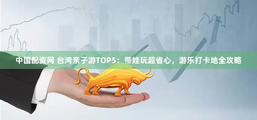中国配资网 台湾亲子游TOP5：带娃玩超省心，游乐打卡地全攻略
