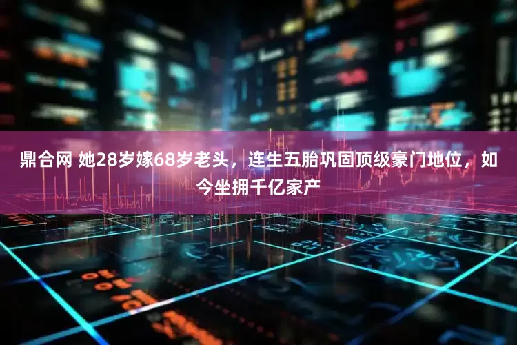 鼎合网 她28岁嫁68岁老头，连生五胎巩固顶级豪门地位，如今坐拥千亿家产