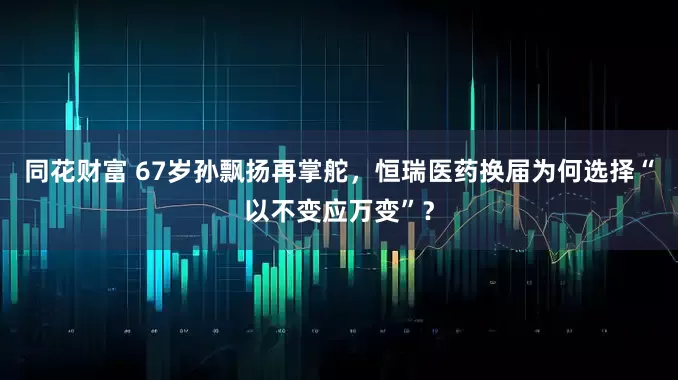 同花财富 67岁孙飘扬再掌舵，恒瑞医药换届为何选择“以不变应万变”？
