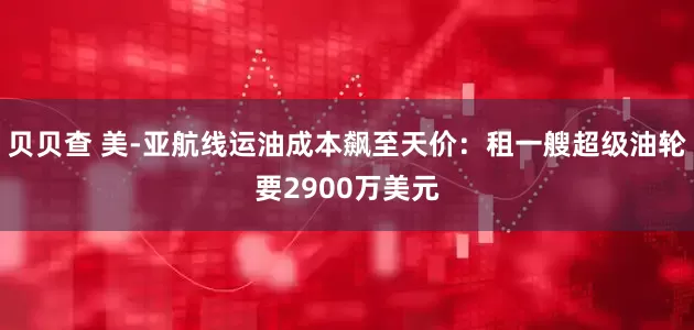 贝贝查 美-亚航线运油成本飙至天价：租一艘超级油轮要2900万美元