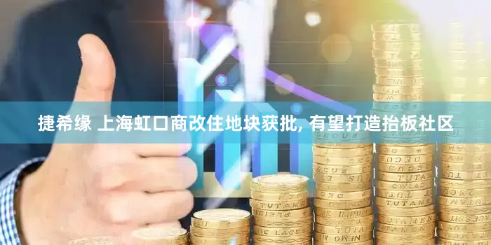 捷希缘 上海虹口商改住地块获批, 有望打造抬板社区