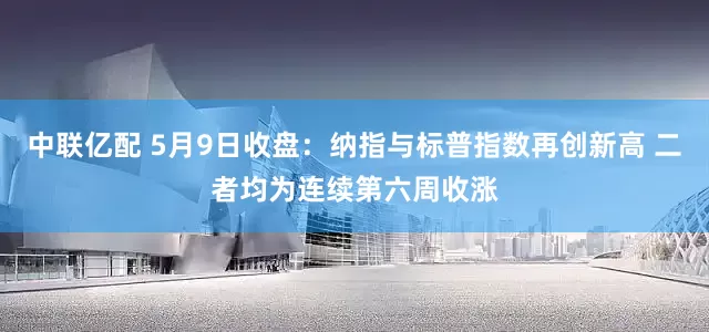 中联亿配 5月9日收盘：纳指与标普指数再创新高 二者均为连续第六周收涨