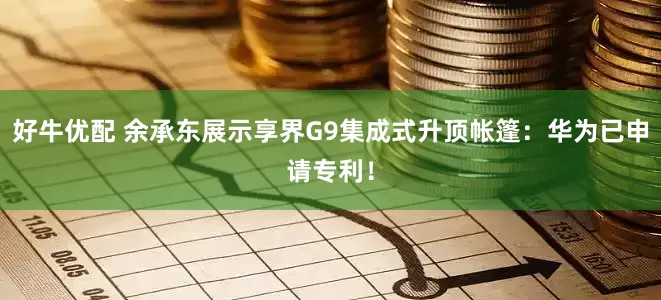 好牛优配 余承东展示享界G9集成式升顶帐篷：华为已申请专利！
