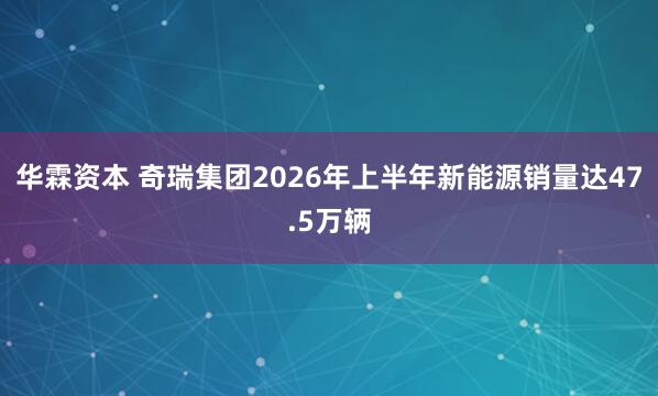 华霖资本 奇瑞集团2026年上半年新能源销量达47.5万辆