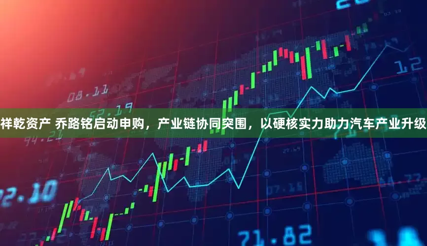 祥乾资产 乔路铭启动申购，产业链协同突围，以硬核实力助力汽车产业升级